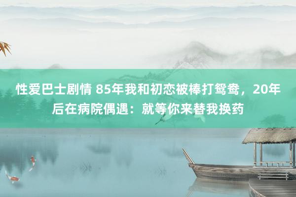 性爱巴士剧情 85年我和初恋被棒打鸳鸯，20年后在病院偶遇：就等你来替我换药