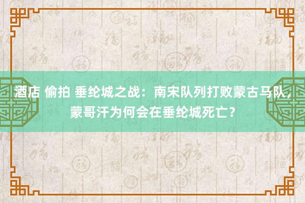 酒店 偷拍 垂纶城之战：南宋队列打败蒙古马队，蒙哥汗为何会在垂纶城死亡？