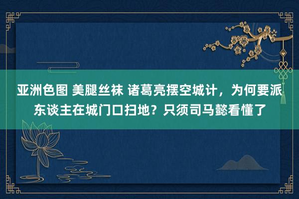 亚洲色图 美腿丝袜 诸葛亮摆空城计，为何要派东谈主在城门口扫地？只须司马懿看懂了