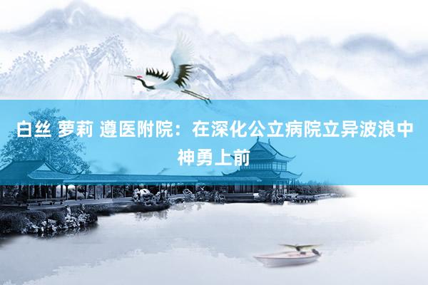 白丝 萝莉 遵医附院：在深化公立病院立异波浪中神勇上前