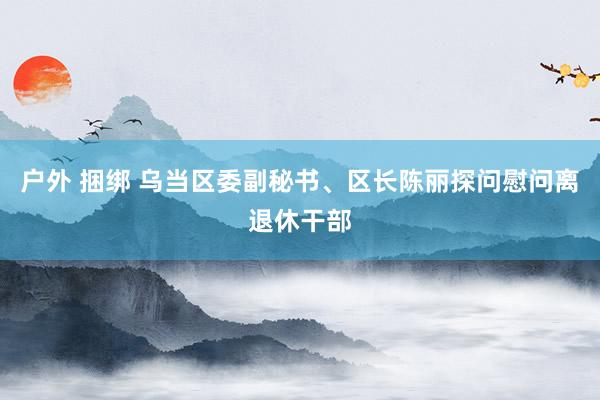 户外 捆绑 乌当区委副秘书、区长陈丽探问慰问离退休干部