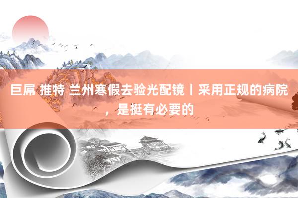 巨屌 推特 兰州寒假去验光配镜丨采用正规的病院，是挺有必要的