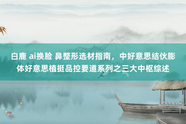 白鹿 ai换脸 鼻整形选材指南，中好意思结伙膨体好意思植挺品控要道系列之三大中枢综述