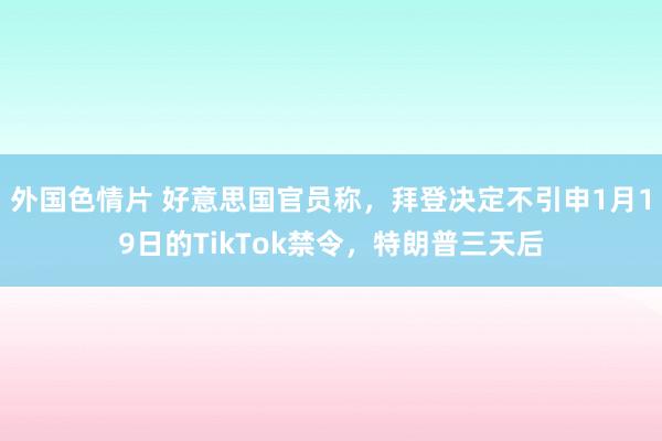 外国色情片 好意思国官员称，拜登决定不引申1月19日的TikTok禁令，特朗普三天后