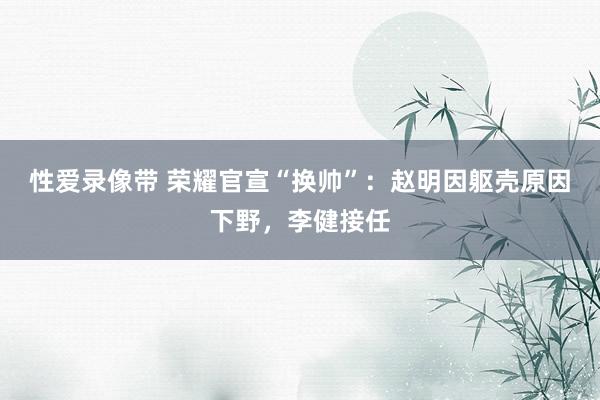 性爱录像带 荣耀官宣“换帅”：赵明因躯壳原因下野，李健接任