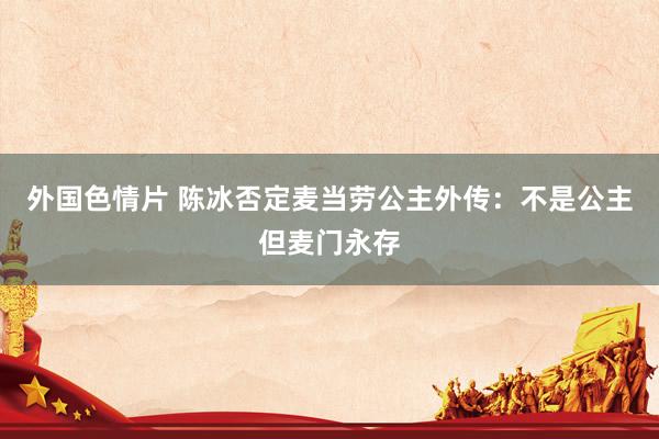 外国色情片 陈冰否定麦当劳公主外传：不是公主但麦门永存