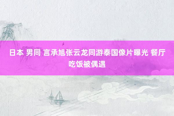 日本 男同 言承旭张云龙同游泰国像片曝光 餐厅吃饭被偶遇