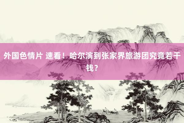 外国色情片 速看！哈尔滨到张家界旅游团究竟若干钱？