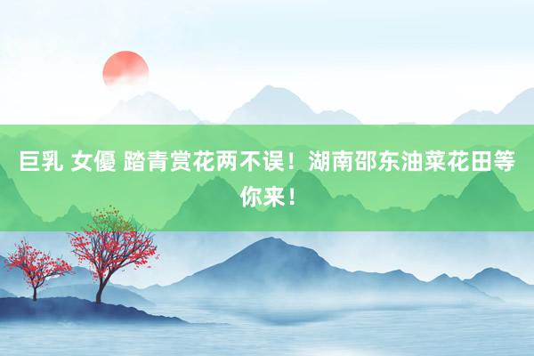 巨乳 女優 踏青赏花两不误！湖南邵东油菜花田等你来！