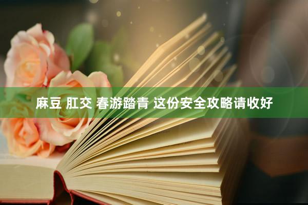 麻豆 肛交 春游踏青 这份安全攻略请收好