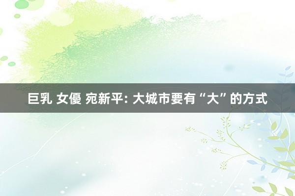 巨乳 女優 宛新平: 大城市要有“大”的方式