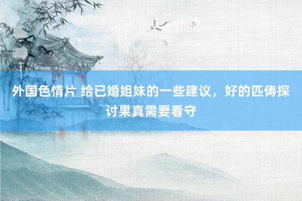 外国色情片 给已婚姐妹的一些建议，好的匹俦探讨果真需要看守