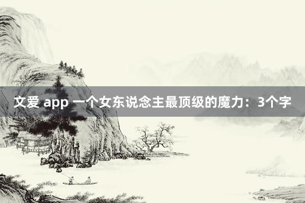 文爱 app 一个女东说念主最顶级的魔力：3个字