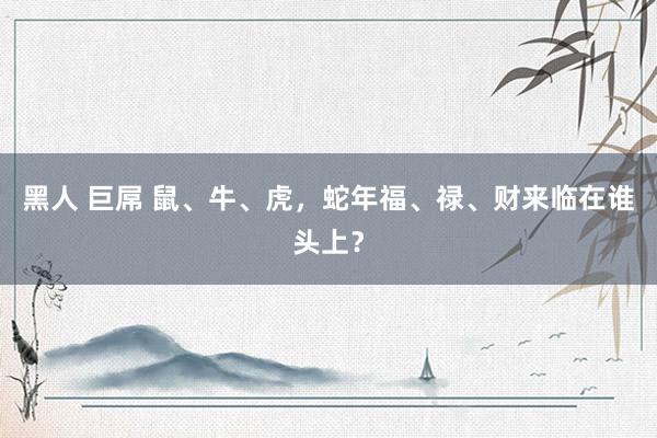 黑人 巨屌 鼠、牛、虎，蛇年福、禄、财来临在谁头上？