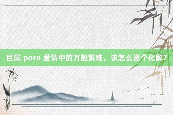 巨屌 porn 爱情中的万般繁难，该怎么逐个化解？