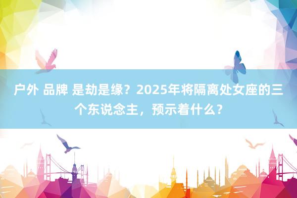户外 品牌 是劫是缘？2025年将隔离处女座的三个东说念主，预示着什么？