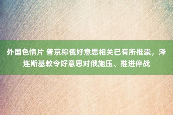 外国色情片 普京称俄好意思相关已有所推崇，泽连斯基敕令好意思对俄施压、推进停战