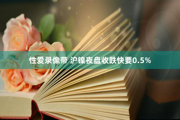 性爱录像带 沪镍夜盘收跌快要0.5%