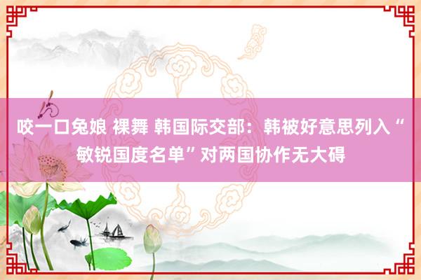 咬一口兔娘 裸舞 韩国际交部：韩被好意思列入“敏锐国度名单”对两国协作无大碍