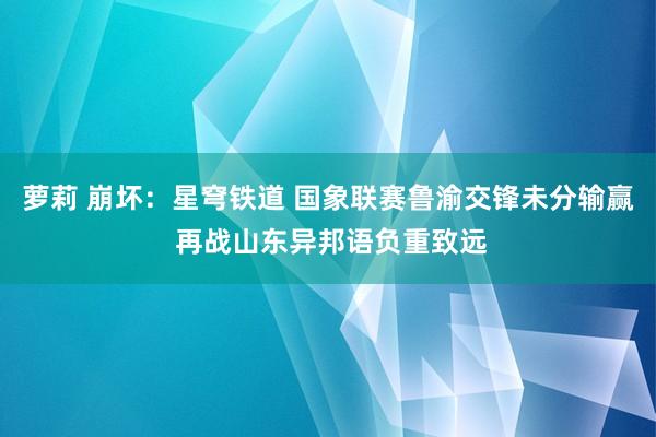 萝莉 崩坏：星穹铁道 国象联赛鲁渝交锋未分输赢 再战山东异邦语负重致远