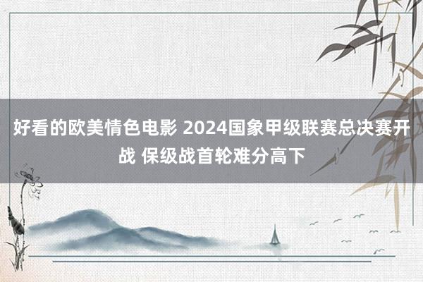好看的欧美情色电影 2024国象甲级联赛总决赛开战 保级战首轮难分高下