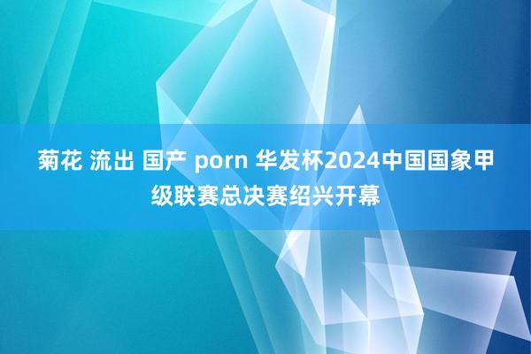 菊花 流出 国产 porn 华发杯2024中国国象甲级联赛总决赛绍兴开幕