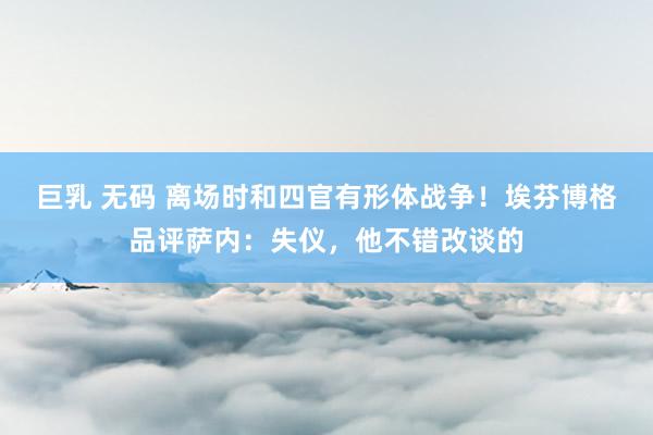 巨乳 无码 离场时和四官有形体战争！埃芬博格品评萨内：失仪，他不错改谈的