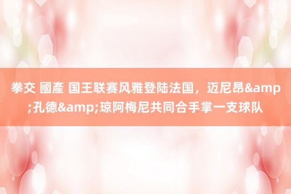 拳交 國產 国王联赛风雅登陆法国，迈尼昂&孔德&琼阿梅尼共同合手掌一支球队