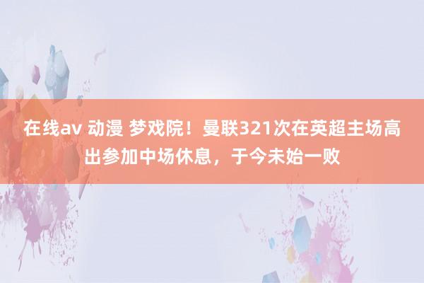 在线av 动漫 梦戏院！曼联321次在英超主场高出参加中场休息，于今未始一败