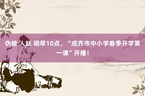 伪娘 人妖 明早10点，“成齐市中小学春季开学第一课”开播！