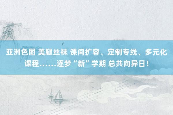 亚洲色图 美腿丝袜 课间扩容、定制专线、多元化课程……逐梦“新”学期 总共向异日！