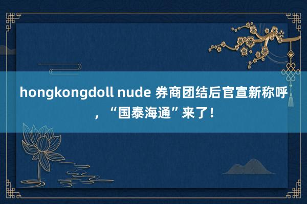 hongkongdoll nude 券商团结后官宣新称呼，“国泰海通”来了！