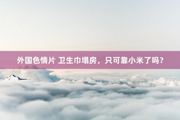 外国色情片 卫生巾塌房，只可靠小米了吗？