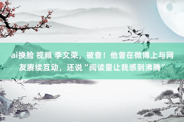 ai换脸 视频 李文荣，被查！他曾在微博上与网友赓续互动，还说“阅读量让我感到沸腾”
