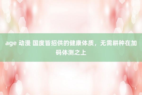 age 动漫 国度皆招供的健康体质，无需耕种在加码体测之上