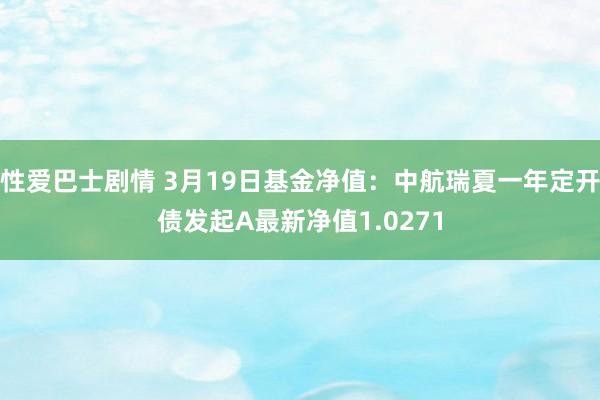 性爱巴士剧情 3月19日基金净值：中航瑞夏一年定开债发起A最新净值1.0271