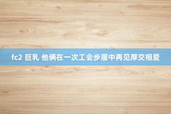 fc2 巨乳 他俩在一次工会步履中再见厚交相爱