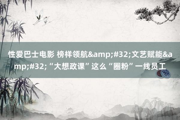 性爱巴士电影 榜样领航&#32;文艺赋能&#32;“大想政课”这么“圈粉”一线员工