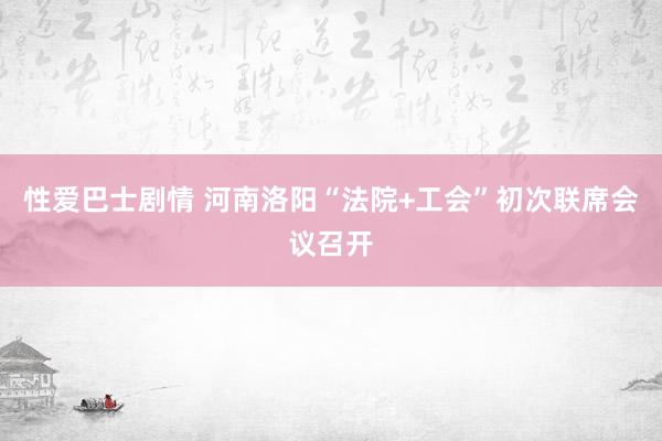 性爱巴士剧情 河南洛阳“法院+工会”初次联席会议召开