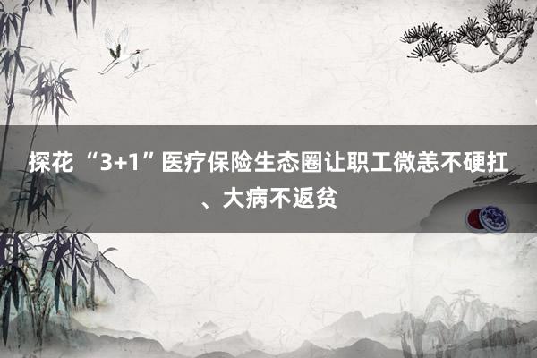 探花 “3+1”医疗保险生态圈让职工微恙不硬扛、大病不返贫
