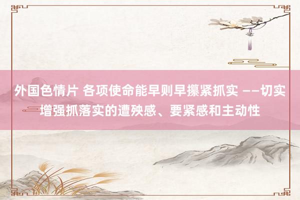 外国色情片 各项使命能早则早攥紧抓实 ——切实增强抓落实的遭殃感、要紧感和主动性