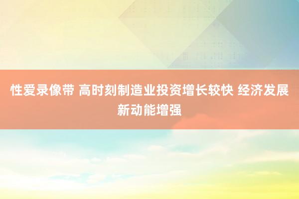 性爱录像带 高时刻制造业投资增长较快 经济发展新动能增强