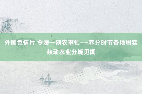 外国色情片 令嫒一刻农事忙——春分时节各地塌实鼓动农业分娩见闻