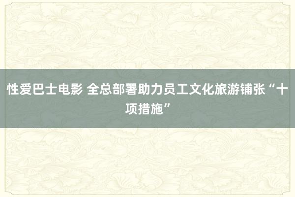 性爱巴士电影 全总部署助力员工文化旅游铺张“十项措施”