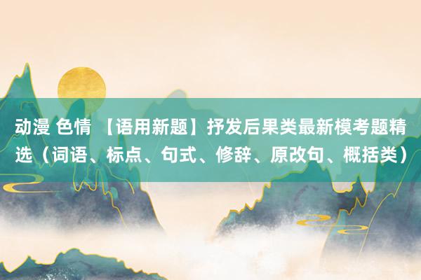 动漫 色情 【语用新题】抒发后果类最新模考题精选（词语、标点、句式、修辞、原改句、概括类）