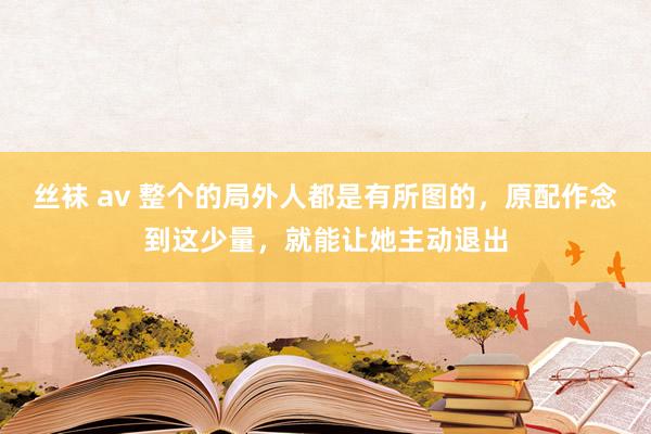 丝袜 av 整个的局外人都是有所图的，原配作念到这少量，就能让她主动退出