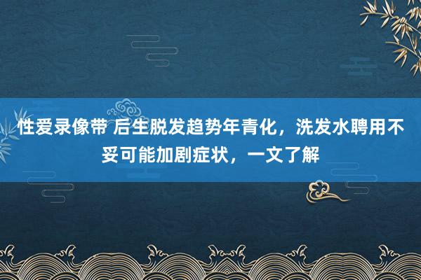 性爱录像带 后生脱发趋势年青化，洗发水聘用不妥可能加剧症状，一文了解