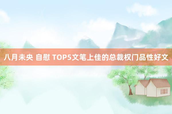 八月未央 自慰 TOP5文笔上佳的总裁权门品性好文