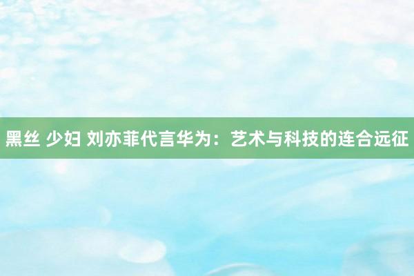 黑丝 少妇 刘亦菲代言华为：艺术与科技的连合远征