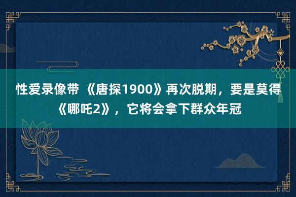 性爱录像带 《唐探1900》再次脱期，要是莫得《哪吒2》，它将会拿下群众年冠